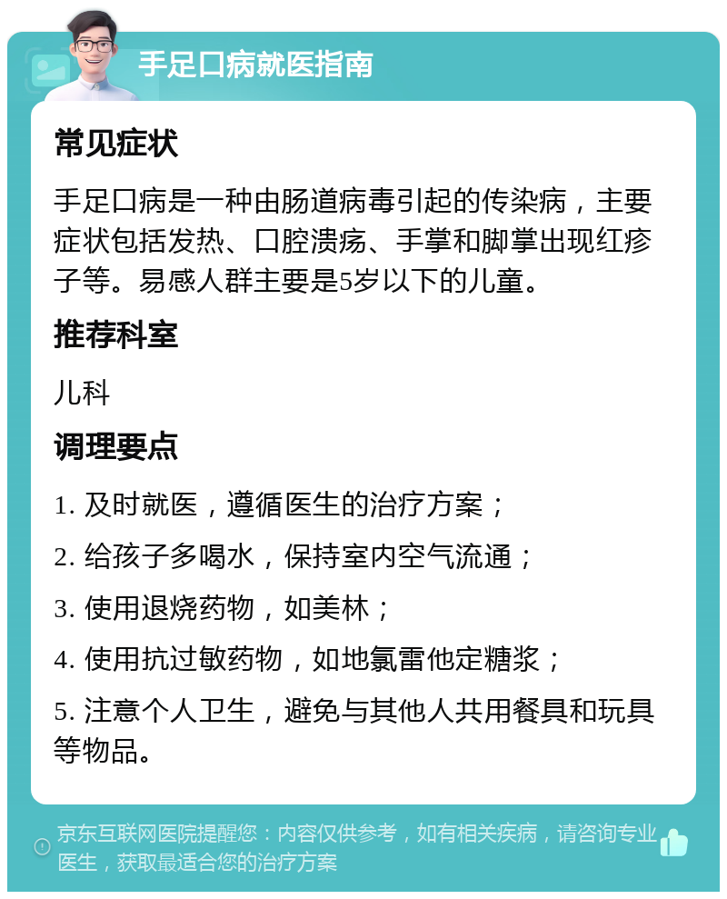 手足口病就医指南 常见症状 手足口病是一种由肠道病毒引起的传染病，主要症状包括发热、口腔溃疡、手掌和脚掌出现红疹子等。易感人群主要是5岁以下的儿童。 推荐科室 儿科 调理要点 1. 及时就医，遵循医生的治疗方案； 2. 给孩子多喝水，保持室内空气流通； 3. 使用退烧药物，如美林； 4. 使用抗过敏药物，如地氯雷他定糖浆； 5. 注意个人卫生，避免与其他人共用餐具和玩具等物品。