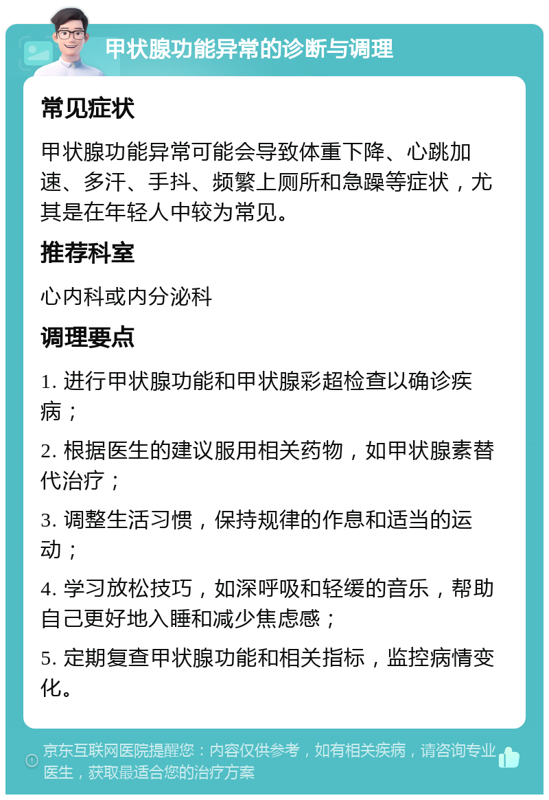 甲状腺功能异常的诊断与调理 常见症状 甲状腺功能异常可能会导致体重下降、心跳加速、多汗、手抖、频繁上厕所和急躁等症状，尤其是在年轻人中较为常见。 推荐科室 心内科或内分泌科 调理要点 1. 进行甲状腺功能和甲状腺彩超检查以确诊疾病； 2. 根据医生的建议服用相关药物，如甲状腺素替代治疗； 3. 调整生活习惯，保持规律的作息和适当的运动； 4. 学习放松技巧，如深呼吸和轻缓的音乐，帮助自己更好地入睡和减少焦虑感； 5. 定期复查甲状腺功能和相关指标，监控病情变化。