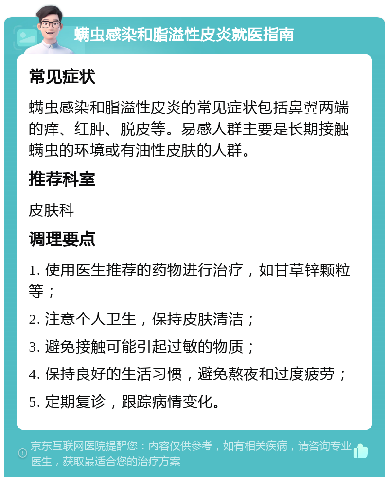 螨虫感染和脂溢性皮炎就医指南 常见症状 螨虫感染和脂溢性皮炎的常见症状包括鼻翼两端的痒、红肿、脱皮等。易感人群主要是长期接触螨虫的环境或有油性皮肤的人群。 推荐科室 皮肤科 调理要点 1. 使用医生推荐的药物进行治疗，如甘草锌颗粒等； 2. 注意个人卫生，保持皮肤清洁； 3. 避免接触可能引起过敏的物质； 4. 保持良好的生活习惯，避免熬夜和过度疲劳； 5. 定期复诊，跟踪病情变化。