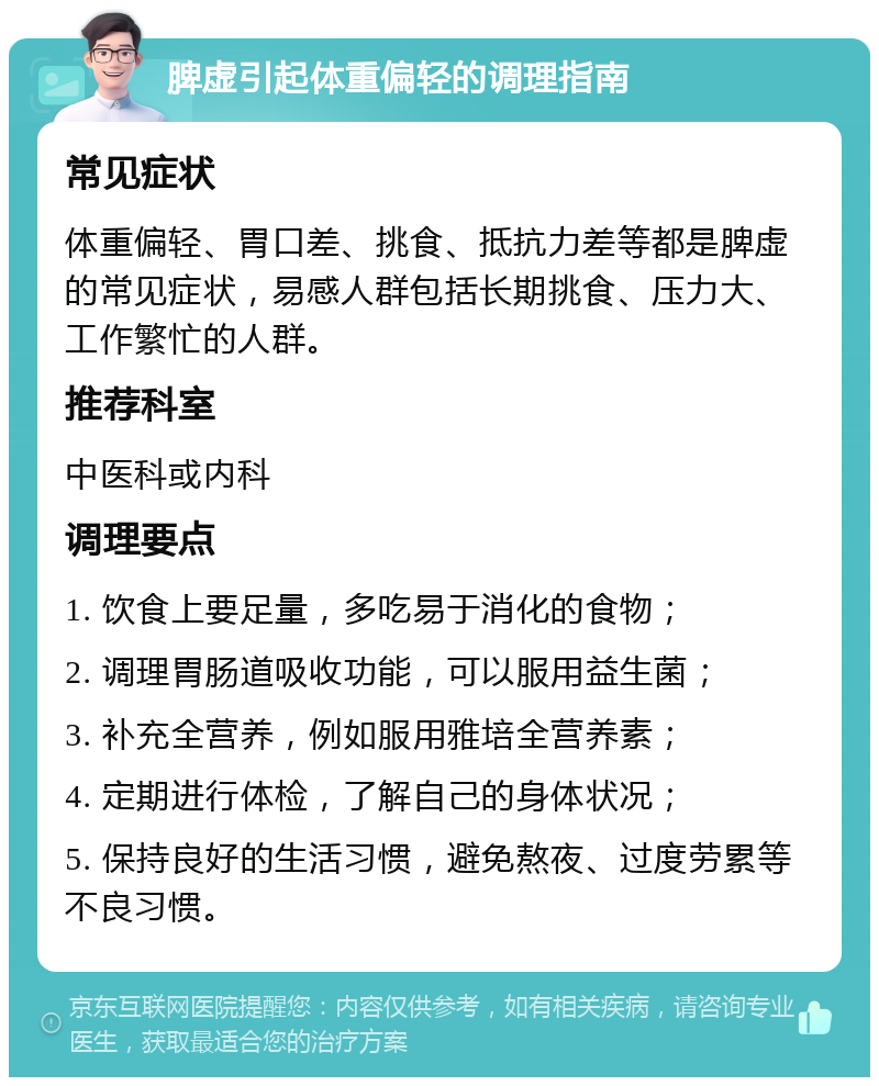 脾虚引起体重偏轻的调理指南 常见症状 体重偏轻、胃口差、挑食、抵抗力差等都是脾虚的常见症状，易感人群包括长期挑食、压力大、工作繁忙的人群。 推荐科室 中医科或内科 调理要点 1. 饮食上要足量，多吃易于消化的食物； 2. 调理胃肠道吸收功能，可以服用益生菌； 3. 补充全营养，例如服用雅培全营养素； 4. 定期进行体检，了解自己的身体状况； 5. 保持良好的生活习惯，避免熬夜、过度劳累等不良习惯。