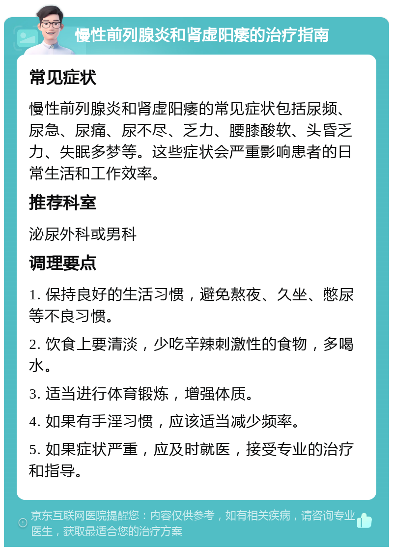 慢性前列腺炎和肾虚阳痿的治疗指南 常见症状 慢性前列腺炎和肾虚阳痿的常见症状包括尿频、尿急、尿痛、尿不尽、乏力、腰膝酸软、头昏乏力、失眠多梦等。这些症状会严重影响患者的日常生活和工作效率。 推荐科室 泌尿外科或男科 调理要点 1. 保持良好的生活习惯，避免熬夜、久坐、憋尿等不良习惯。 2. 饮食上要清淡，少吃辛辣刺激性的食物，多喝水。 3. 适当进行体育锻炼，增强体质。 4. 如果有手淫习惯，应该适当减少频率。 5. 如果症状严重，应及时就医，接受专业的治疗和指导。