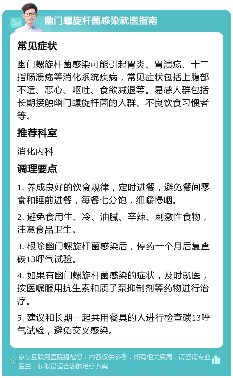 幽门螺旋杆菌感染就医指南 常见症状 幽门螺旋杆菌感染可能引起胃炎、胃溃疡、十二指肠溃疡等消化系统疾病，常见症状包括上腹部不适、恶心、呕吐、食欲减退等。易感人群包括长期接触幽门螺旋杆菌的人群、不良饮食习惯者等。 推荐科室 消化内科 调理要点 1. 养成良好的饮食规律，定时进餐，避免餐间零食和睡前进餐，每餐七分饱，细嚼慢咽。 2. 避免食用生、冷、油腻、辛辣、刺激性食物，注意食品卫生。 3. 根除幽门螺旋杆菌感染后，停药一个月后复查碳13呼气试验。 4. 如果有幽门螺旋杆菌感染的症状，及时就医，按医嘱服用抗生素和质子泵抑制剂等药物进行治疗。 5. 建议和长期一起共用餐具的人进行检查碳13呼气试验，避免交叉感染。