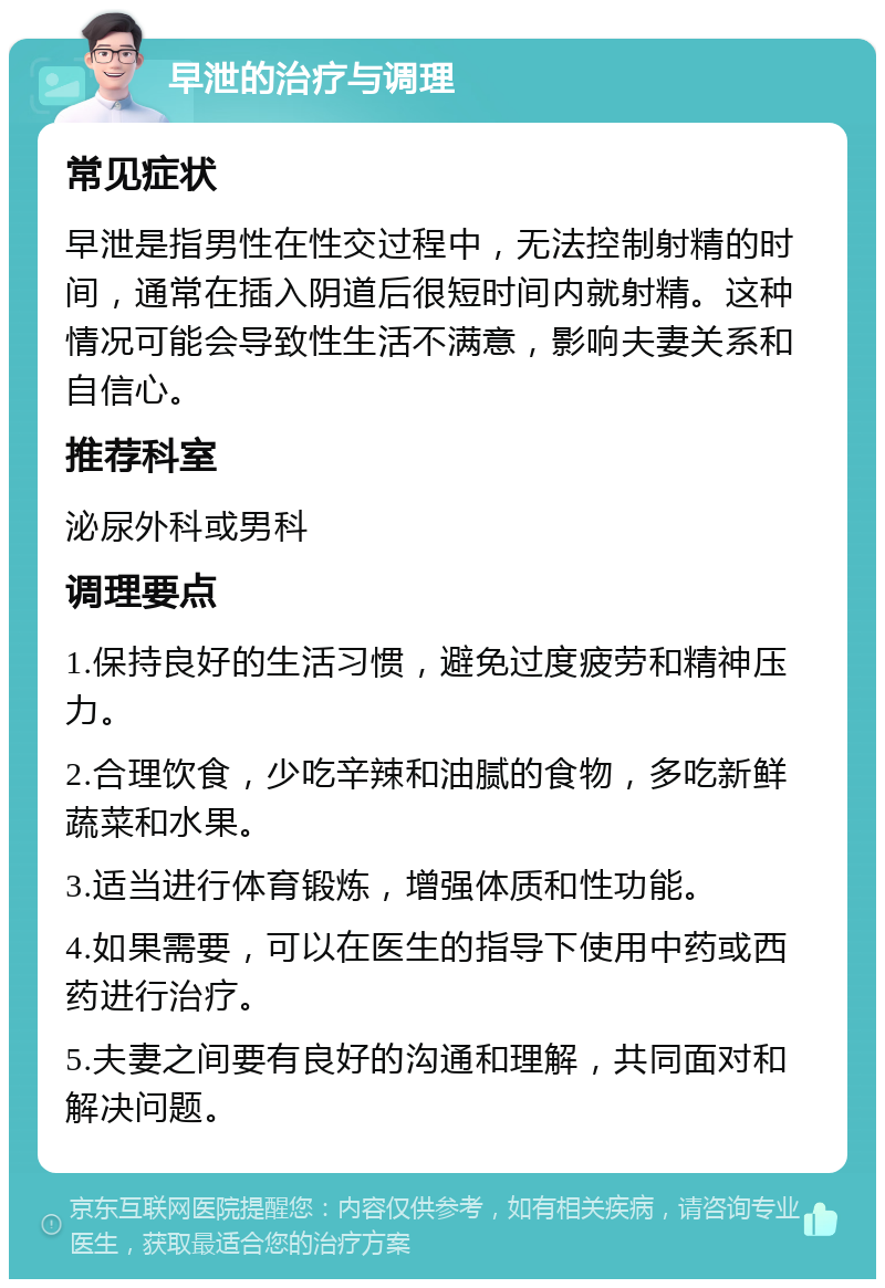 早泄的治疗与调理 常见症状 早泄是指男性在性交过程中，无法控制射精的时间，通常在插入阴道后很短时间内就射精。这种情况可能会导致性生活不满意，影响夫妻关系和自信心。 推荐科室 泌尿外科或男科 调理要点 1.保持良好的生活习惯，避免过度疲劳和精神压力。 2.合理饮食，少吃辛辣和油腻的食物，多吃新鲜蔬菜和水果。 3.适当进行体育锻炼，增强体质和性功能。 4.如果需要，可以在医生的指导下使用中药或西药进行治疗。 5.夫妻之间要有良好的沟通和理解，共同面对和解决问题。