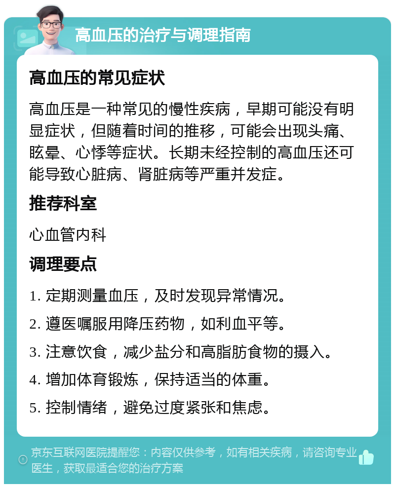 高血压的治疗与调理指南 高血压的常见症状 高血压是一种常见的慢性疾病，早期可能没有明显症状，但随着时间的推移，可能会出现头痛、眩晕、心悸等症状。长期未经控制的高血压还可能导致心脏病、肾脏病等严重并发症。 推荐科室 心血管内科 调理要点 1. 定期测量血压，及时发现异常情况。 2. 遵医嘱服用降压药物，如利血平等。 3. 注意饮食，减少盐分和高脂肪食物的摄入。 4. 增加体育锻炼，保持适当的体重。 5. 控制情绪，避免过度紧张和焦虑。