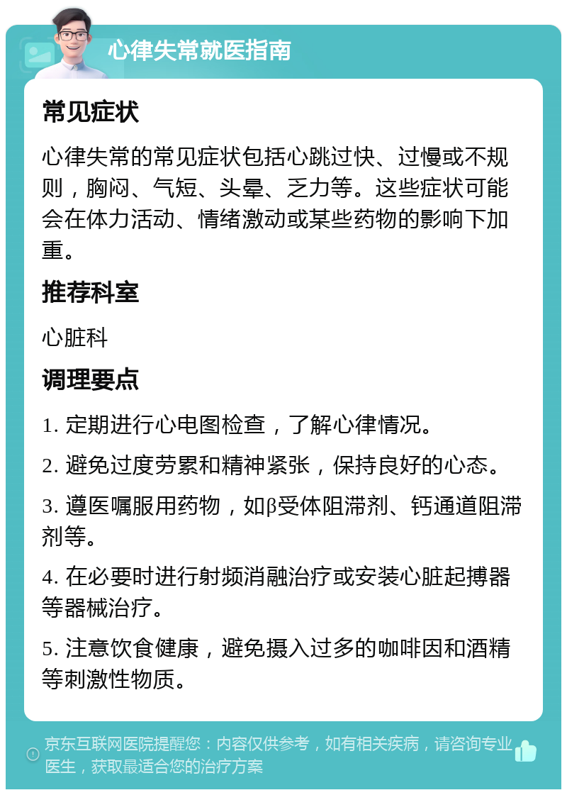 心律失常就医指南 常见症状 心律失常的常见症状包括心跳过快、过慢或不规则，胸闷、气短、头晕、乏力等。这些症状可能会在体力活动、情绪激动或某些药物的影响下加重。 推荐科室 心脏科 调理要点 1. 定期进行心电图检查，了解心律情况。 2. 避免过度劳累和精神紧张，保持良好的心态。 3. 遵医嘱服用药物，如β受体阻滞剂、钙通道阻滞剂等。 4. 在必要时进行射频消融治疗或安装心脏起搏器等器械治疗。 5. 注意饮食健康，避免摄入过多的咖啡因和酒精等刺激性物质。