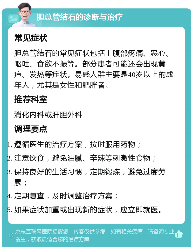 胆总管结石的诊断与治疗 常见症状 胆总管结石的常见症状包括上腹部疼痛、恶心、呕吐、食欲不振等。部分患者可能还会出现黄疸、发热等症状。易感人群主要是40岁以上的成年人，尤其是女性和肥胖者。 推荐科室 消化内科或肝胆外科 调理要点 遵循医生的治疗方案，按时服用药物； 注意饮食，避免油腻、辛辣等刺激性食物； 保持良好的生活习惯，定期锻炼，避免过度劳累； 定期复查，及时调整治疗方案； 如果症状加重或出现新的症状，应立即就医。