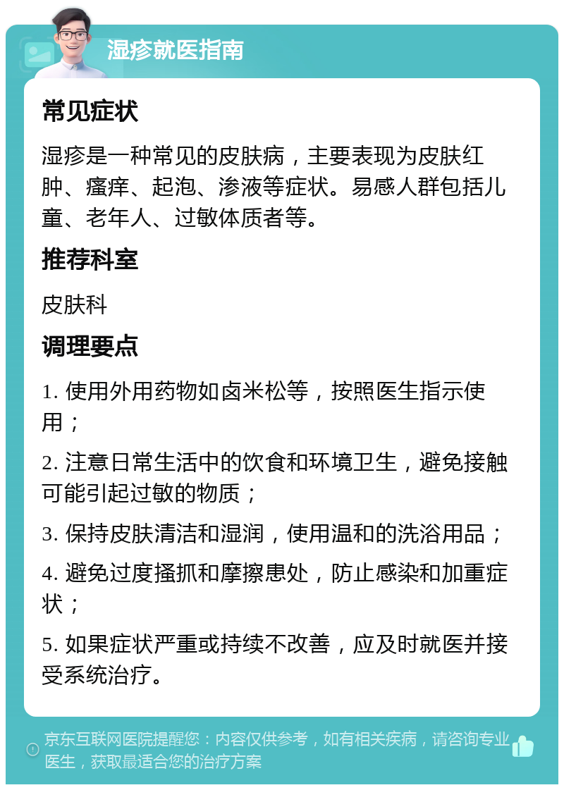 湿疹就医指南 常见症状 湿疹是一种常见的皮肤病，主要表现为皮肤红肿、瘙痒、起泡、渗液等症状。易感人群包括儿童、老年人、过敏体质者等。 推荐科室 皮肤科 调理要点 1. 使用外用药物如卤米松等，按照医生指示使用； 2. 注意日常生活中的饮食和环境卫生，避免接触可能引起过敏的物质； 3. 保持皮肤清洁和湿润，使用温和的洗浴用品； 4. 避免过度搔抓和摩擦患处，防止感染和加重症状； 5. 如果症状严重或持续不改善，应及时就医并接受系统治疗。