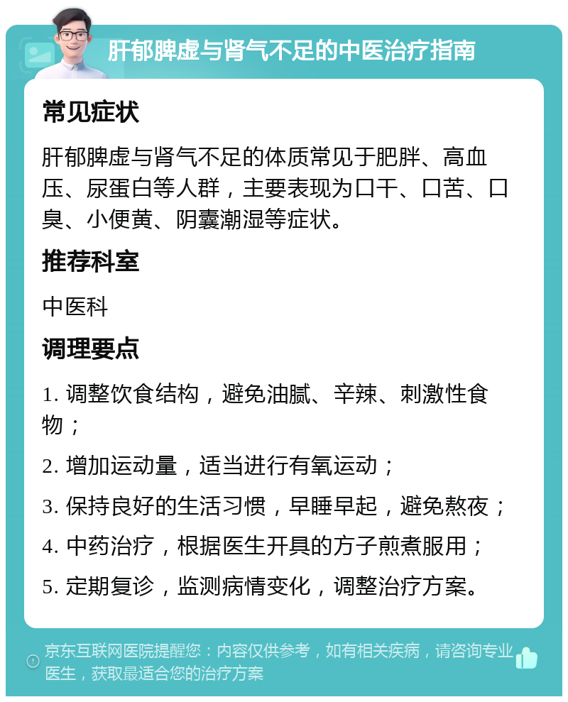 肝郁脾虚与肾气不足的中医治疗指南 常见症状 肝郁脾虚与肾气不足的体质常见于肥胖、高血压、尿蛋白等人群，主要表现为口干、口苦、口臭、小便黄、阴囊潮湿等症状。 推荐科室 中医科 调理要点 1. 调整饮食结构，避免油腻、辛辣、刺激性食物； 2. 增加运动量，适当进行有氧运动； 3. 保持良好的生活习惯，早睡早起，避免熬夜； 4. 中药治疗，根据医生开具的方子煎煮服用； 5. 定期复诊，监测病情变化，调整治疗方案。