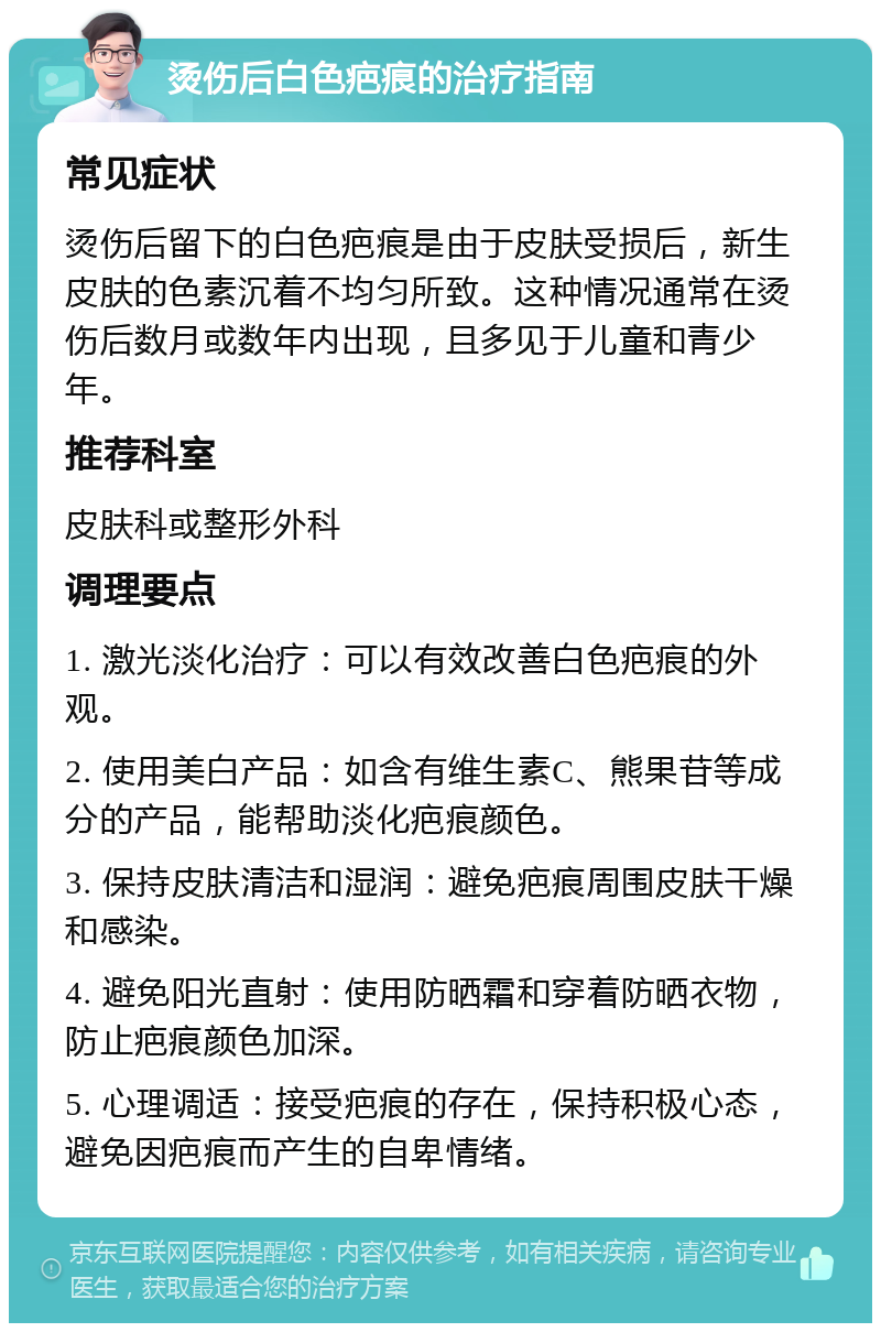 烫伤后白色疤痕的治疗指南 常见症状 烫伤后留下的白色疤痕是由于皮肤受损后，新生皮肤的色素沉着不均匀所致。这种情况通常在烫伤后数月或数年内出现，且多见于儿童和青少年。 推荐科室 皮肤科或整形外科 调理要点 1. 激光淡化治疗：可以有效改善白色疤痕的外观。 2. 使用美白产品：如含有维生素C、熊果苷等成分的产品，能帮助淡化疤痕颜色。 3. 保持皮肤清洁和湿润：避免疤痕周围皮肤干燥和感染。 4. 避免阳光直射：使用防晒霜和穿着防晒衣物，防止疤痕颜色加深。 5. 心理调适：接受疤痕的存在，保持积极心态，避免因疤痕而产生的自卑情绪。