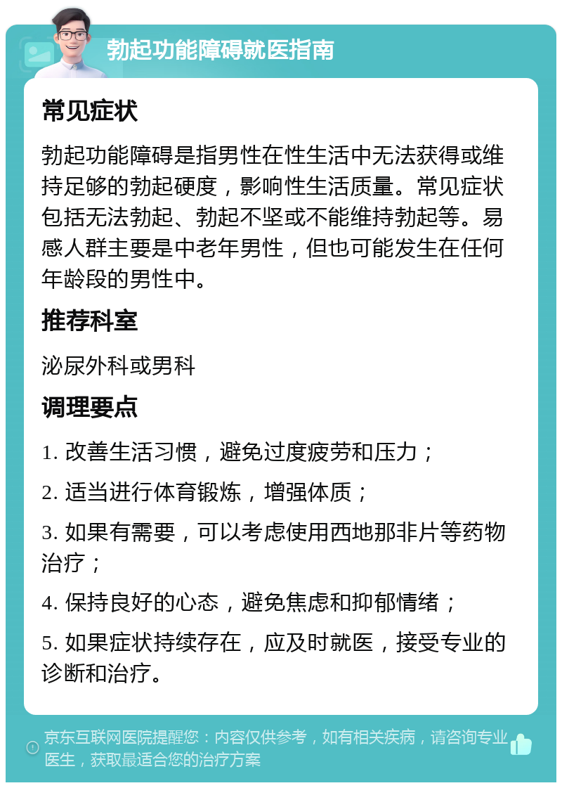 勃起功能障碍就医指南 常见症状 勃起功能障碍是指男性在性生活中无法获得或维持足够的勃起硬度，影响性生活质量。常见症状包括无法勃起、勃起不坚或不能维持勃起等。易感人群主要是中老年男性，但也可能发生在任何年龄段的男性中。 推荐科室 泌尿外科或男科 调理要点 1. 改善生活习惯，避免过度疲劳和压力； 2. 适当进行体育锻炼，增强体质； 3. 如果有需要，可以考虑使用西地那非片等药物治疗； 4. 保持良好的心态，避免焦虑和抑郁情绪； 5. 如果症状持续存在，应及时就医，接受专业的诊断和治疗。