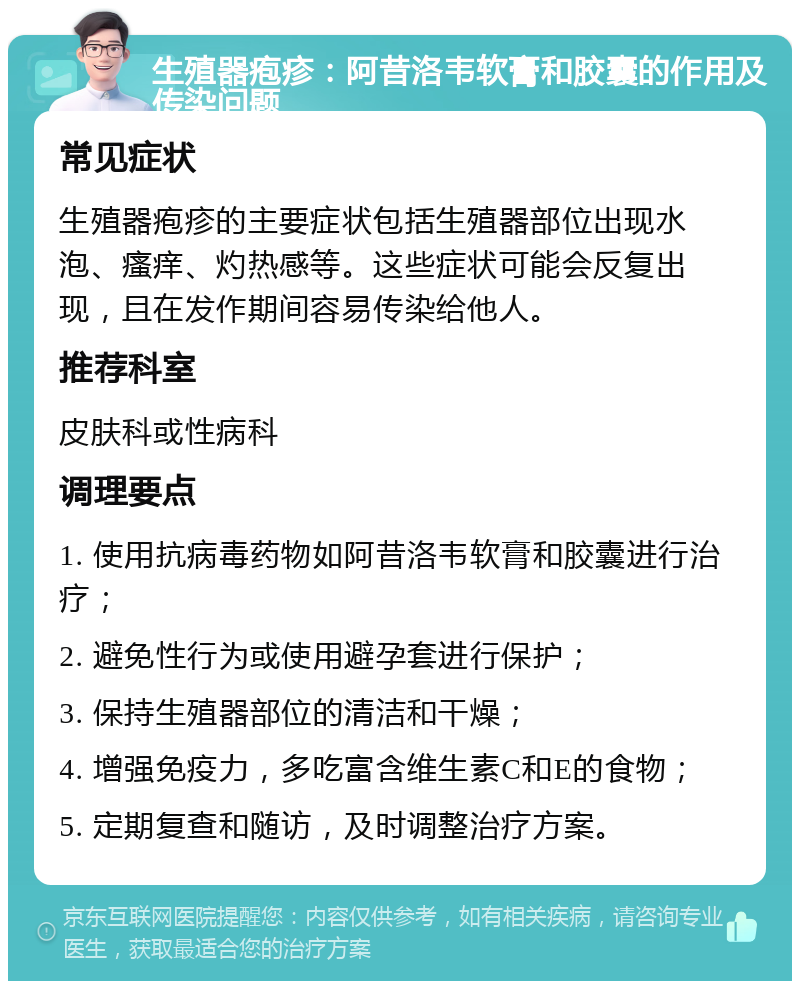 生殖器疱疹：阿昔洛韦软膏和胶囊的作用及传染问题 常见症状 生殖器疱疹的主要症状包括生殖器部位出现水泡、瘙痒、灼热感等。这些症状可能会反复出现，且在发作期间容易传染给他人。 推荐科室 皮肤科或性病科 调理要点 1. 使用抗病毒药物如阿昔洛韦软膏和胶囊进行治疗； 2. 避免性行为或使用避孕套进行保护； 3. 保持生殖器部位的清洁和干燥； 4. 增强免疫力，多吃富含维生素C和E的食物； 5. 定期复查和随访，及时调整治疗方案。