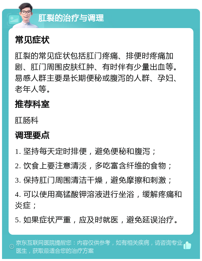 肛裂的治疗与调理 常见症状 肛裂的常见症状包括肛门疼痛、排便时疼痛加剧、肛门周围皮肤红肿、有时伴有少量出血等。易感人群主要是长期便秘或腹泻的人群、孕妇、老年人等。 推荐科室 肛肠科 调理要点 1. 坚持每天定时排便，避免便秘和腹泻； 2. 饮食上要注意清淡，多吃富含纤维的食物； 3. 保持肛门周围清洁干燥，避免摩擦和刺激； 4. 可以使用高锰酸钾溶液进行坐浴，缓解疼痛和炎症； 5. 如果症状严重，应及时就医，避免延误治疗。