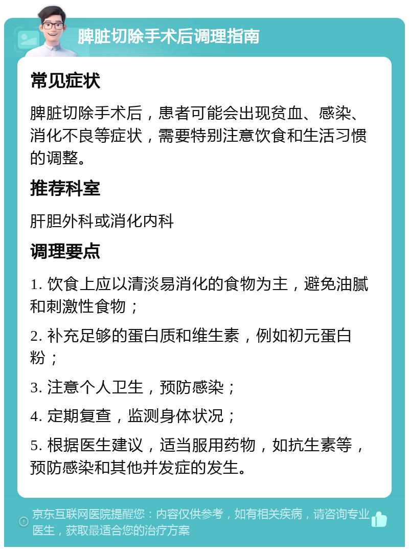 脾脏切除手术后调理指南 常见症状 脾脏切除手术后，患者可能会出现贫血、感染、消化不良等症状，需要特别注意饮食和生活习惯的调整。 推荐科室 肝胆外科或消化内科 调理要点 1. 饮食上应以清淡易消化的食物为主，避免油腻和刺激性食物； 2. 补充足够的蛋白质和维生素，例如初元蛋白粉； 3. 注意个人卫生，预防感染； 4. 定期复查，监测身体状况； 5. 根据医生建议，适当服用药物，如抗生素等，预防感染和其他并发症的发生。