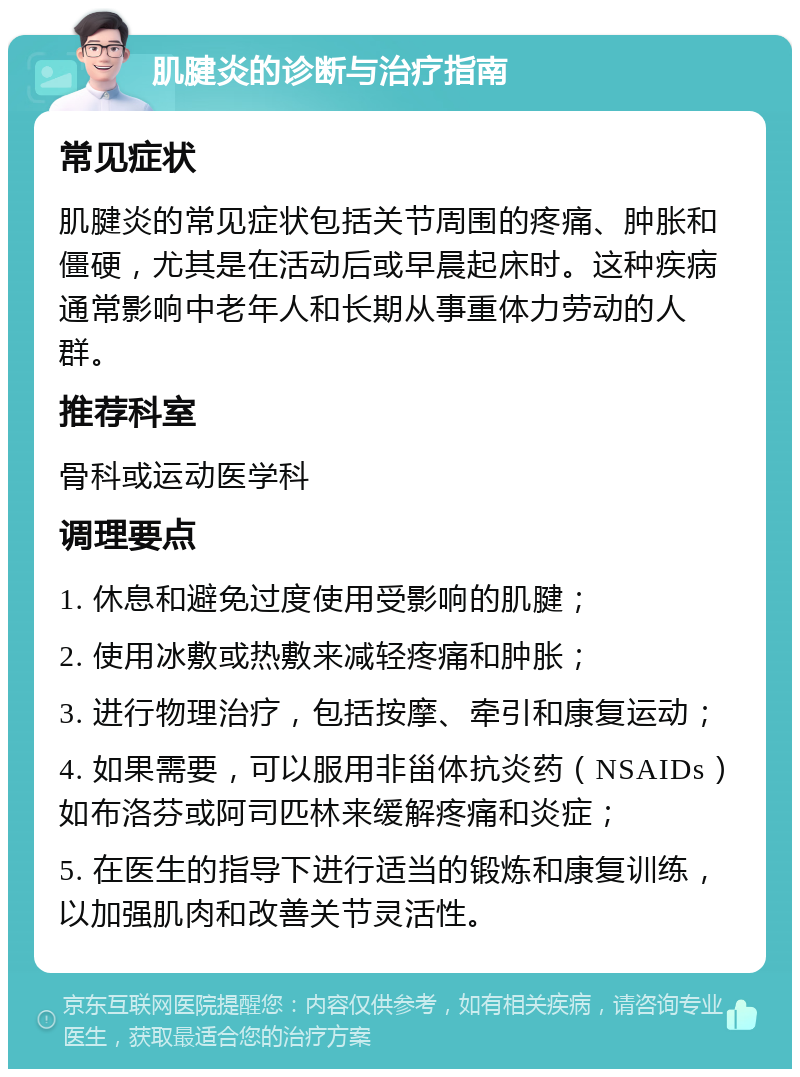 肌腱炎的诊断与治疗指南 常见症状 肌腱炎的常见症状包括关节周围的疼痛、肿胀和僵硬，尤其是在活动后或早晨起床时。这种疾病通常影响中老年人和长期从事重体力劳动的人群。 推荐科室 骨科或运动医学科 调理要点 1. 休息和避免过度使用受影响的肌腱； 2. 使用冰敷或热敷来减轻疼痛和肿胀； 3. 进行物理治疗，包括按摩、牵引和康复运动； 4. 如果需要，可以服用非甾体抗炎药（NSAIDs）如布洛芬或阿司匹林来缓解疼痛和炎症； 5. 在医生的指导下进行适当的锻炼和康复训练，以加强肌肉和改善关节灵活性。