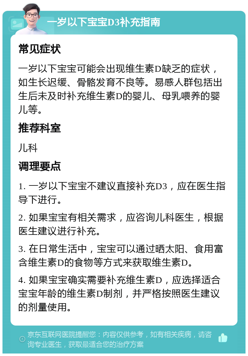 一岁以下宝宝D3补充指南 常见症状 一岁以下宝宝可能会出现维生素D缺乏的症状，如生长迟缓、骨骼发育不良等。易感人群包括出生后未及时补充维生素D的婴儿、母乳喂养的婴儿等。 推荐科室 儿科 调理要点 1. 一岁以下宝宝不建议直接补充D3，应在医生指导下进行。 2. 如果宝宝有相关需求，应咨询儿科医生，根据医生建议进行补充。 3. 在日常生活中，宝宝可以通过晒太阳、食用富含维生素D的食物等方式来获取维生素D。 4. 如果宝宝确实需要补充维生素D，应选择适合宝宝年龄的维生素D制剂，并严格按照医生建议的剂量使用。