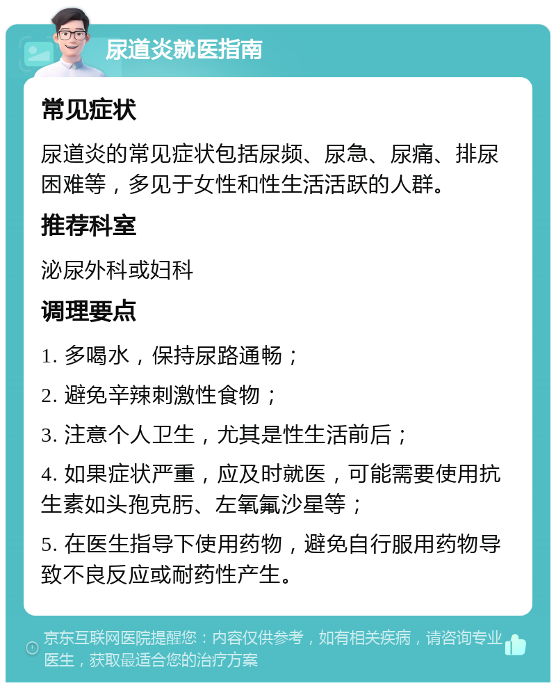 尿道炎就医指南 常见症状 尿道炎的常见症状包括尿频、尿急、尿痛、排尿困难等，多见于女性和性生活活跃的人群。 推荐科室 泌尿外科或妇科 调理要点 1. 多喝水，保持尿路通畅； 2. 避免辛辣刺激性食物； 3. 注意个人卫生，尤其是性生活前后； 4. 如果症状严重，应及时就医，可能需要使用抗生素如头孢克肟、左氧氟沙星等； 5. 在医生指导下使用药物，避免自行服用药物导致不良反应或耐药性产生。