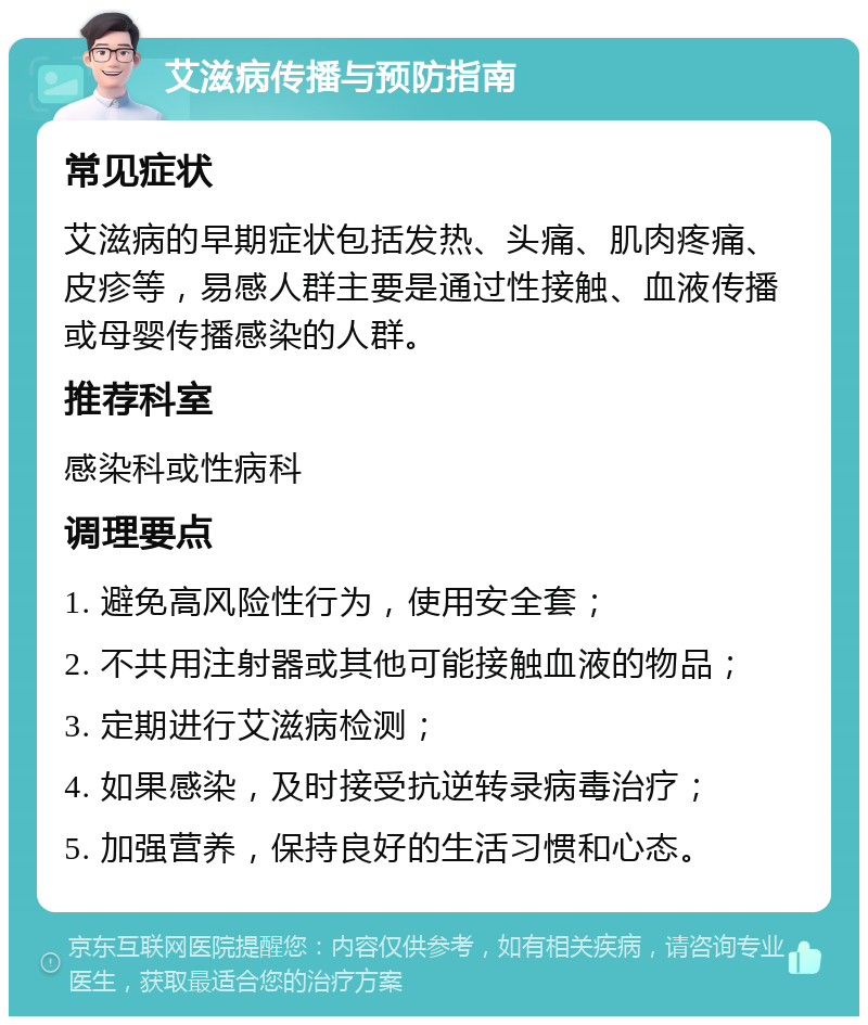 艾滋病传播与预防指南 常见症状 艾滋病的早期症状包括发热、头痛、肌肉疼痛、皮疹等，易感人群主要是通过性接触、血液传播或母婴传播感染的人群。 推荐科室 感染科或性病科 调理要点 1. 避免高风险性行为，使用安全套； 2. 不共用注射器或其他可能接触血液的物品； 3. 定期进行艾滋病检测； 4. 如果感染，及时接受抗逆转录病毒治疗； 5. 加强营养，保持良好的生活习惯和心态。