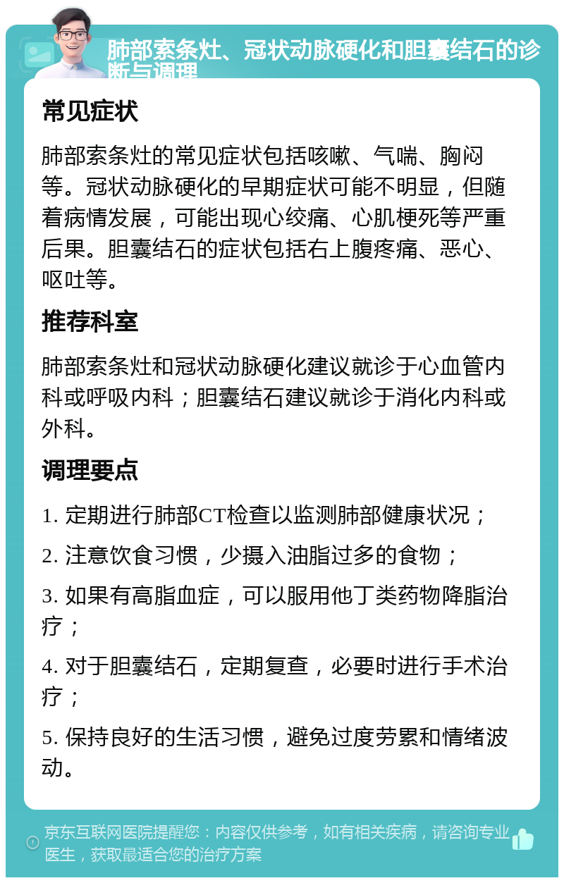 肺部索条灶、冠状动脉硬化和胆囊结石的诊断与调理 常见症状 肺部索条灶的常见症状包括咳嗽、气喘、胸闷等。冠状动脉硬化的早期症状可能不明显，但随着病情发展，可能出现心绞痛、心肌梗死等严重后果。胆囊结石的症状包括右上腹疼痛、恶心、呕吐等。 推荐科室 肺部索条灶和冠状动脉硬化建议就诊于心血管内科或呼吸内科；胆囊结石建议就诊于消化内科或外科。 调理要点 1. 定期进行肺部CT检查以监测肺部健康状况； 2. 注意饮食习惯，少摄入油脂过多的食物； 3. 如果有高脂血症，可以服用他丁类药物降脂治疗； 4. 对于胆囊结石，定期复查，必要时进行手术治疗； 5. 保持良好的生活习惯，避免过度劳累和情绪波动。