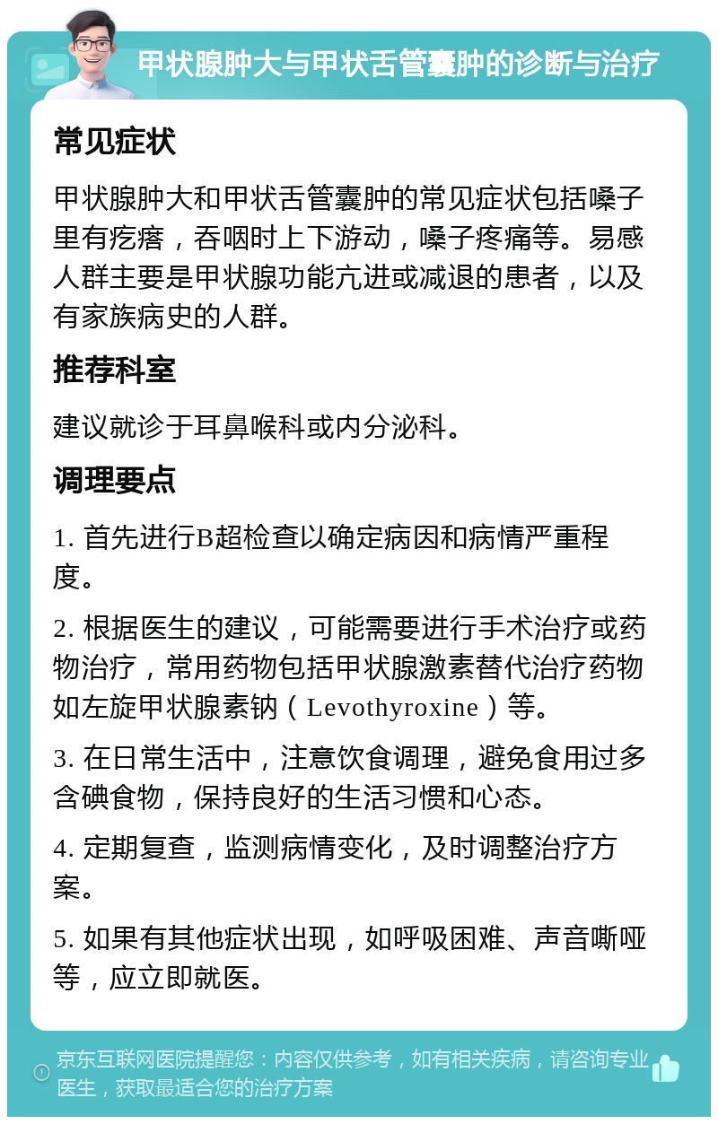 甲状腺肿大与甲状舌管囊肿的诊断与治疗 常见症状 甲状腺肿大和甲状舌管囊肿的常见症状包括嗓子里有疙瘩，吞咽时上下游动，嗓子疼痛等。易感人群主要是甲状腺功能亢进或减退的患者，以及有家族病史的人群。 推荐科室 建议就诊于耳鼻喉科或内分泌科。 调理要点 1. 首先进行B超检查以确定病因和病情严重程度。 2. 根据医生的建议，可能需要进行手术治疗或药物治疗，常用药物包括甲状腺激素替代治疗药物如左旋甲状腺素钠（Levothyroxine）等。 3. 在日常生活中，注意饮食调理，避免食用过多含碘食物，保持良好的生活习惯和心态。 4. 定期复查，监测病情变化，及时调整治疗方案。 5. 如果有其他症状出现，如呼吸困难、声音嘶哑等，应立即就医。