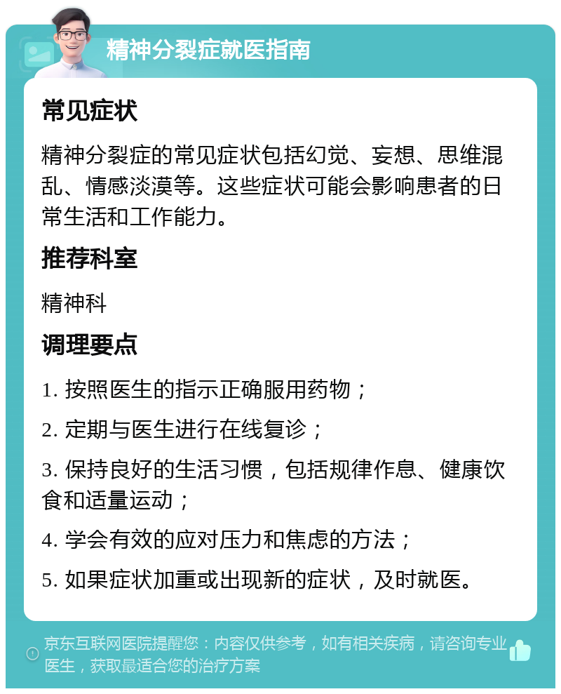 精神分裂症就医指南 常见症状 精神分裂症的常见症状包括幻觉、妄想、思维混乱、情感淡漠等。这些症状可能会影响患者的日常生活和工作能力。 推荐科室 精神科 调理要点 1. 按照医生的指示正确服用药物； 2. 定期与医生进行在线复诊； 3. 保持良好的生活习惯，包括规律作息、健康饮食和适量运动； 4. 学会有效的应对压力和焦虑的方法； 5. 如果症状加重或出现新的症状，及时就医。