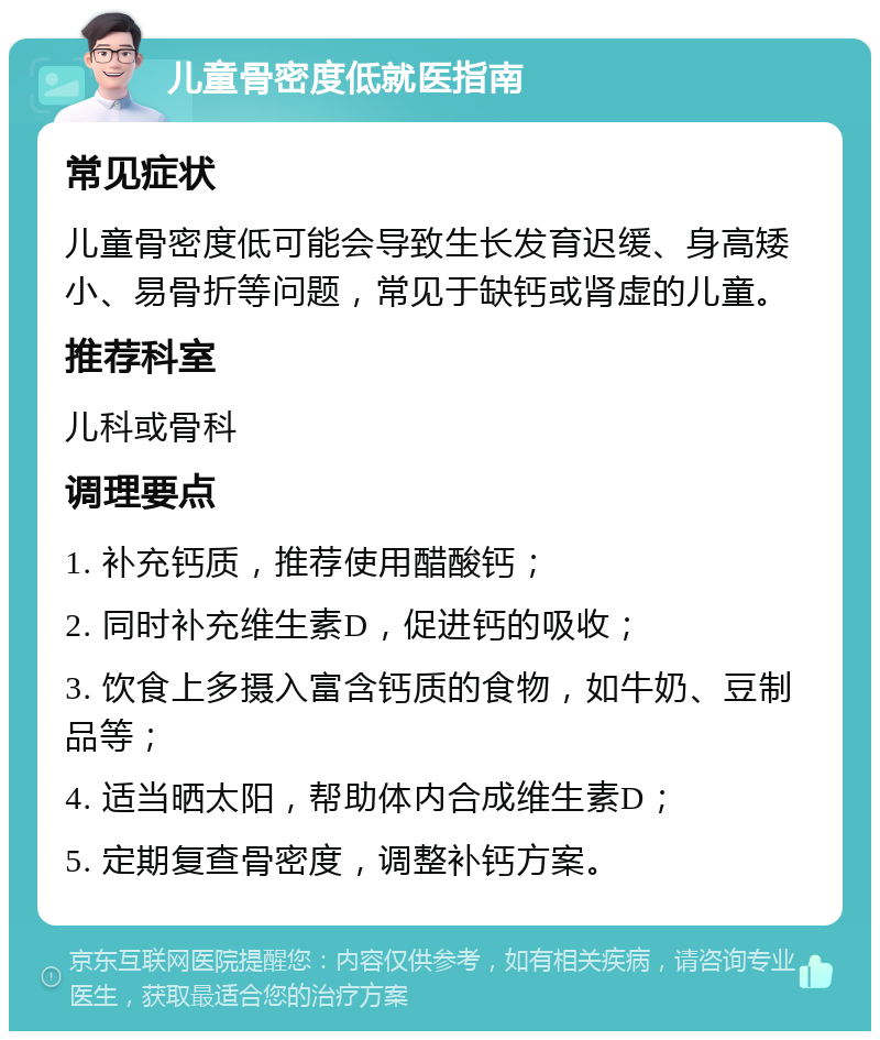 儿童骨密度低就医指南 常见症状 儿童骨密度低可能会导致生长发育迟缓、身高矮小、易骨折等问题，常见于缺钙或肾虚的儿童。 推荐科室 儿科或骨科 调理要点 1. 补充钙质，推荐使用醋酸钙； 2. 同时补充维生素D，促进钙的吸收； 3. 饮食上多摄入富含钙质的食物，如牛奶、豆制品等； 4. 适当晒太阳，帮助体内合成维生素D； 5. 定期复查骨密度，调整补钙方案。