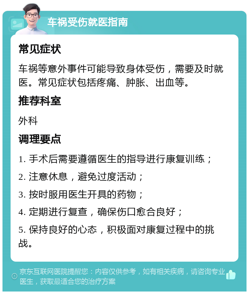 车祸受伤就医指南 常见症状 车祸等意外事件可能导致身体受伤，需要及时就医。常见症状包括疼痛、肿胀、出血等。 推荐科室 外科 调理要点 1. 手术后需要遵循医生的指导进行康复训练； 2. 注意休息，避免过度活动； 3. 按时服用医生开具的药物； 4. 定期进行复查，确保伤口愈合良好； 5. 保持良好的心态，积极面对康复过程中的挑战。