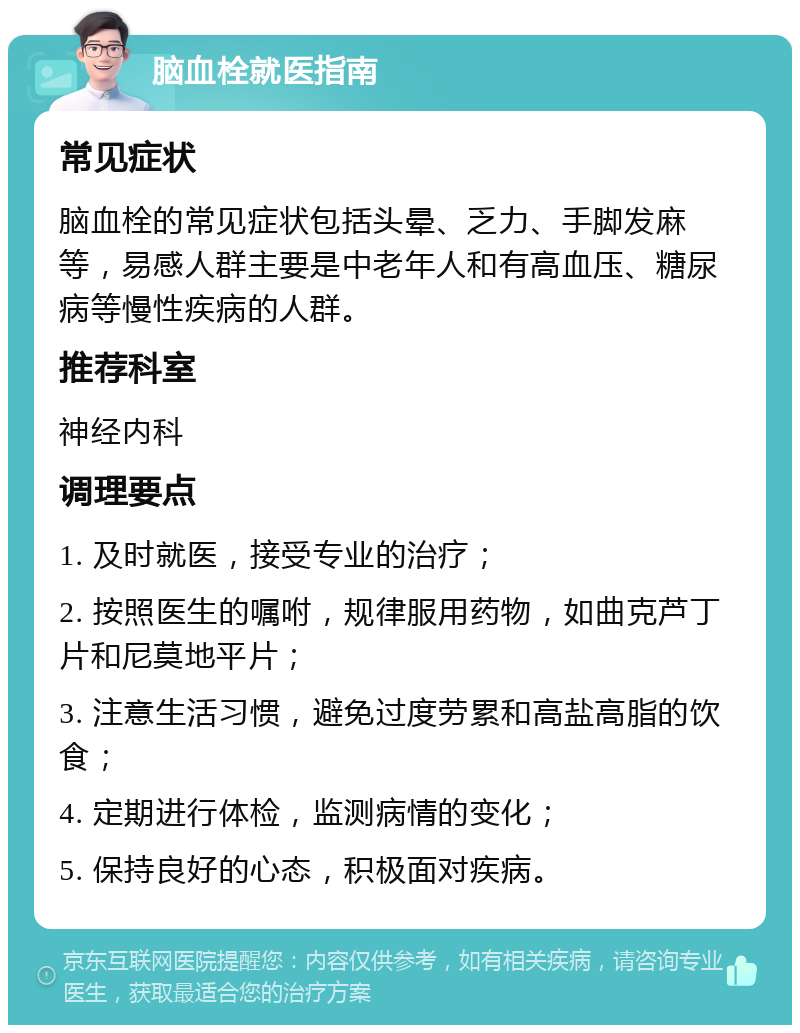 脑血栓就医指南 常见症状 脑血栓的常见症状包括头晕、乏力、手脚发麻等，易感人群主要是中老年人和有高血压、糖尿病等慢性疾病的人群。 推荐科室 神经内科 调理要点 1. 及时就医，接受专业的治疗； 2. 按照医生的嘱咐，规律服用药物，如曲克芦丁片和尼莫地平片； 3. 注意生活习惯，避免过度劳累和高盐高脂的饮食； 4. 定期进行体检，监测病情的变化； 5. 保持良好的心态，积极面对疾病。