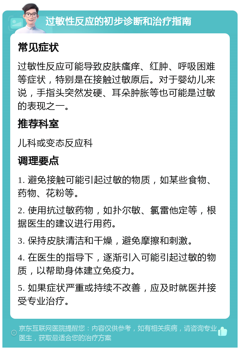 过敏性反应的初步诊断和治疗指南 常见症状 过敏性反应可能导致皮肤瘙痒、红肿、呼吸困难等症状，特别是在接触过敏原后。对于婴幼儿来说，手指头突然发硬、耳朵肿胀等也可能是过敏的表现之一。 推荐科室 儿科或变态反应科 调理要点 1. 避免接触可能引起过敏的物质，如某些食物、药物、花粉等。 2. 使用抗过敏药物，如扑尔敏、氯雷他定等，根据医生的建议进行用药。 3. 保持皮肤清洁和干燥，避免摩擦和刺激。 4. 在医生的指导下，逐渐引入可能引起过敏的物质，以帮助身体建立免疫力。 5. 如果症状严重或持续不改善，应及时就医并接受专业治疗。