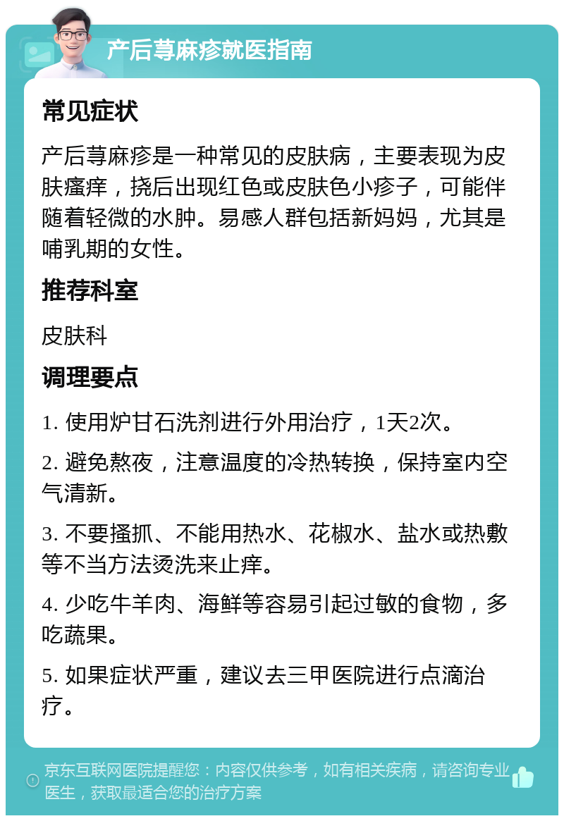 产后荨麻疹就医指南 常见症状 产后荨麻疹是一种常见的皮肤病，主要表现为皮肤瘙痒，挠后出现红色或皮肤色小疹子，可能伴随着轻微的水肿。易感人群包括新妈妈，尤其是哺乳期的女性。 推荐科室 皮肤科 调理要点 1. 使用炉甘石洗剂进行外用治疗，1天2次。 2. 避免熬夜，注意温度的冷热转换，保持室内空气清新。 3. 不要搔抓、不能用热水、花椒水、盐水或热敷等不当方法烫洗来止痒。 4. 少吃牛羊肉、海鲜等容易引起过敏的食物，多吃蔬果。 5. 如果症状严重，建议去三甲医院进行点滴治疗。