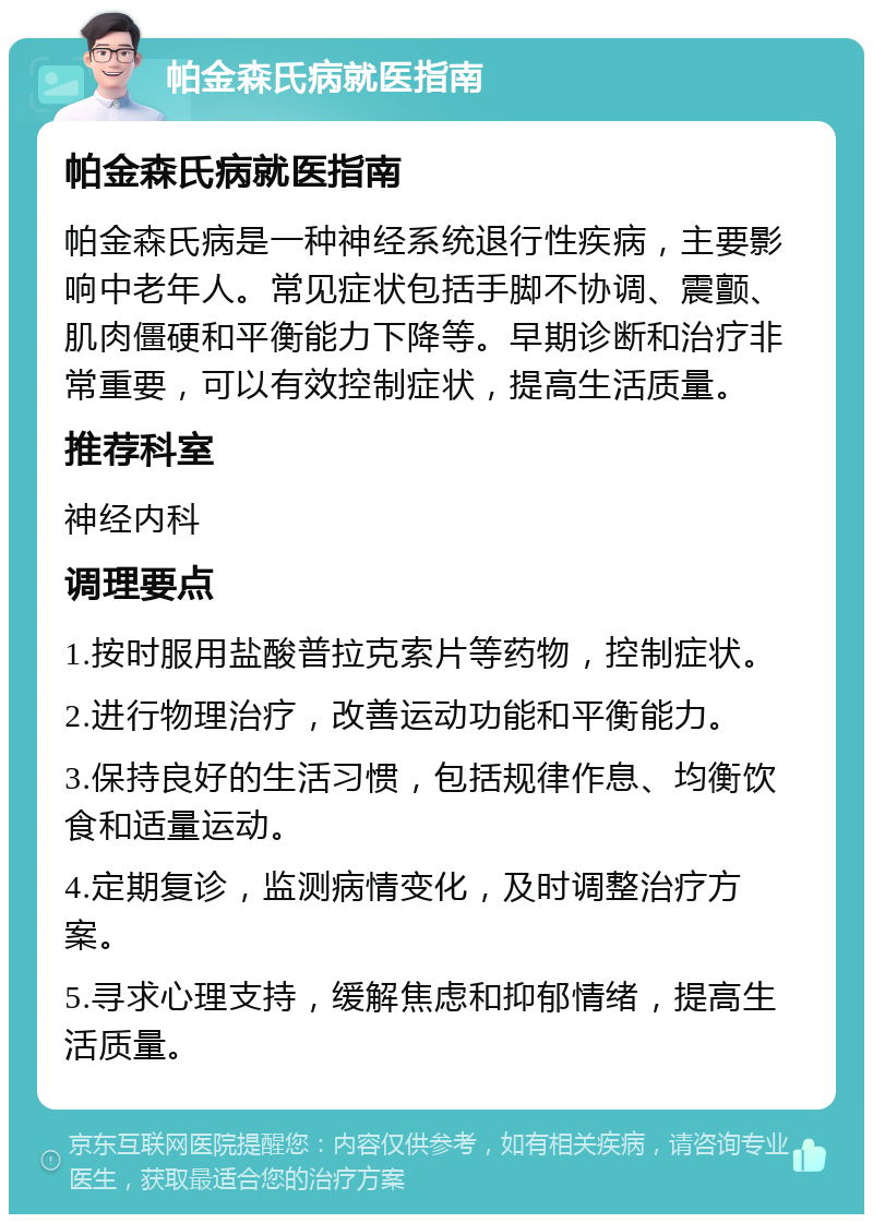 帕金森氏病就医指南 帕金森氏病就医指南 帕金森氏病是一种神经系统退行性疾病，主要影响中老年人。常见症状包括手脚不协调、震颤、肌肉僵硬和平衡能力下降等。早期诊断和治疗非常重要，可以有效控制症状，提高生活质量。 推荐科室 神经内科 调理要点 1.按时服用盐酸普拉克索片等药物，控制症状。 2.进行物理治疗，改善运动功能和平衡能力。 3.保持良好的生活习惯，包括规律作息、均衡饮食和适量运动。 4.定期复诊，监测病情变化，及时调整治疗方案。 5.寻求心理支持，缓解焦虑和抑郁情绪，提高生活质量。