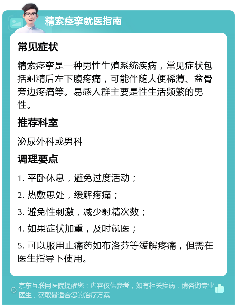 精索痉挛就医指南 常见症状 精索痉挛是一种男性生殖系统疾病，常见症状包括射精后左下腹疼痛，可能伴随大便稀薄、盆骨旁边疼痛等。易感人群主要是性生活频繁的男性。 推荐科室 泌尿外科或男科 调理要点 1. 平卧休息，避免过度活动； 2. 热敷患处，缓解疼痛； 3. 避免性刺激，减少射精次数； 4. 如果症状加重，及时就医； 5. 可以服用止痛药如布洛芬等缓解疼痛，但需在医生指导下使用。