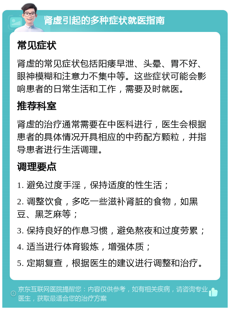 肾虚引起的多种症状就医指南 常见症状 肾虚的常见症状包括阳痿早泄、头晕、胃不好、眼神模糊和注意力不集中等。这些症状可能会影响患者的日常生活和工作，需要及时就医。 推荐科室 肾虚的治疗通常需要在中医科进行，医生会根据患者的具体情况开具相应的中药配方颗粒，并指导患者进行生活调理。 调理要点 1. 避免过度手淫，保持适度的性生活； 2. 调整饮食，多吃一些滋补肾脏的食物，如黑豆、黑芝麻等； 3. 保持良好的作息习惯，避免熬夜和过度劳累； 4. 适当进行体育锻炼，增强体质； 5. 定期复查，根据医生的建议进行调整和治疗。