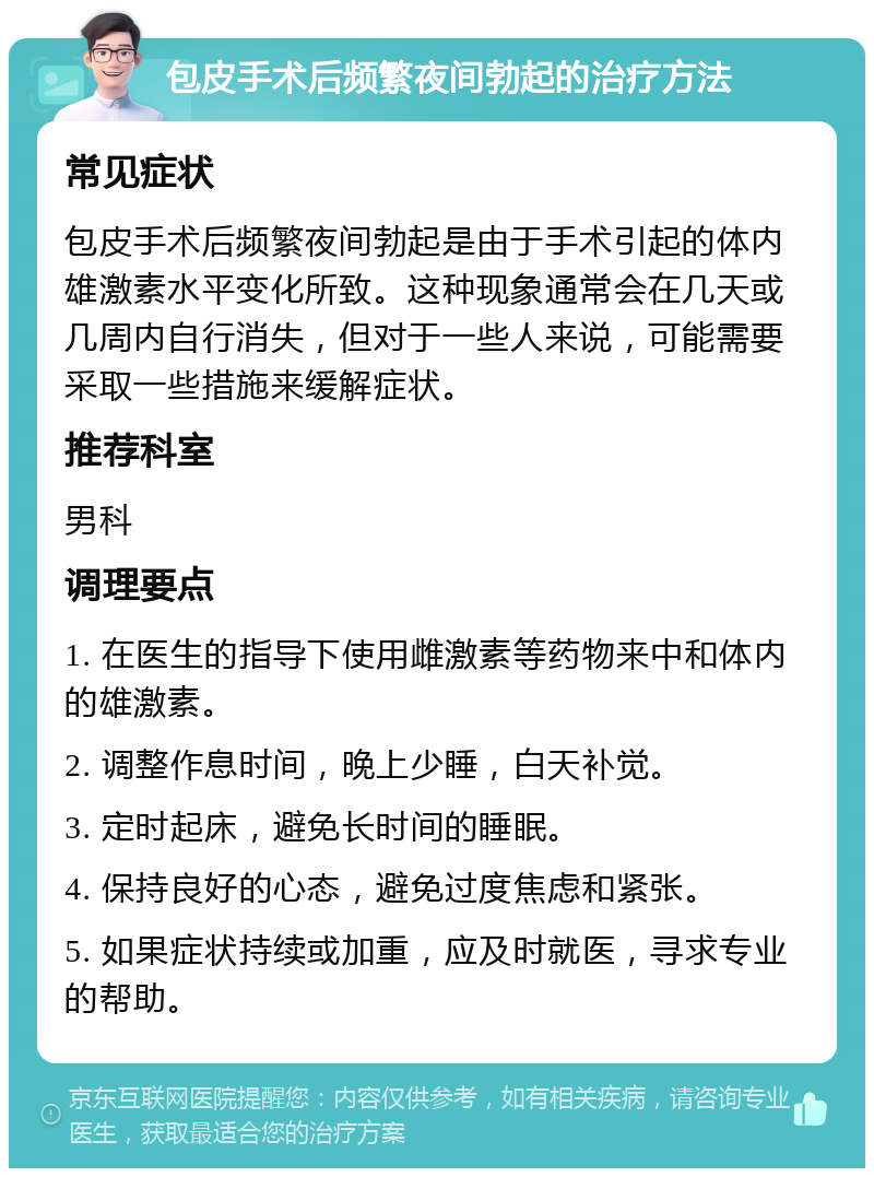 包皮手术后频繁夜间勃起的治疗方法 常见症状 包皮手术后频繁夜间勃起是由于手术引起的体内雄激素水平变化所致。这种现象通常会在几天或几周内自行消失，但对于一些人来说，可能需要采取一些措施来缓解症状。 推荐科室 男科 调理要点 1. 在医生的指导下使用雌激素等药物来中和体内的雄激素。 2. 调整作息时间，晚上少睡，白天补觉。 3. 定时起床，避免长时间的睡眠。 4. 保持良好的心态，避免过度焦虑和紧张。 5. 如果症状持续或加重，应及时就医，寻求专业的帮助。