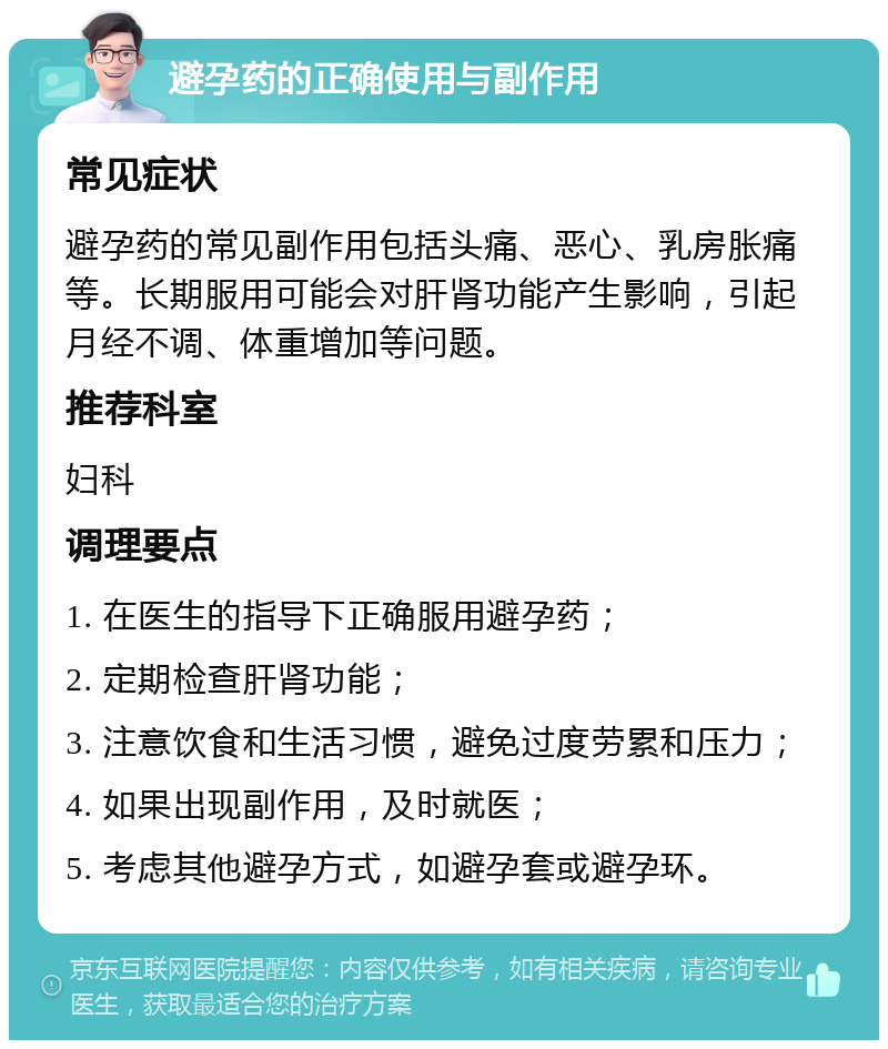 避孕药的正确使用与副作用 常见症状 避孕药的常见副作用包括头痛、恶心、乳房胀痛等。长期服用可能会对肝肾功能产生影响，引起月经不调、体重增加等问题。 推荐科室 妇科 调理要点 1. 在医生的指导下正确服用避孕药； 2. 定期检查肝肾功能； 3. 注意饮食和生活习惯，避免过度劳累和压力； 4. 如果出现副作用，及时就医； 5. 考虑其他避孕方式，如避孕套或避孕环。