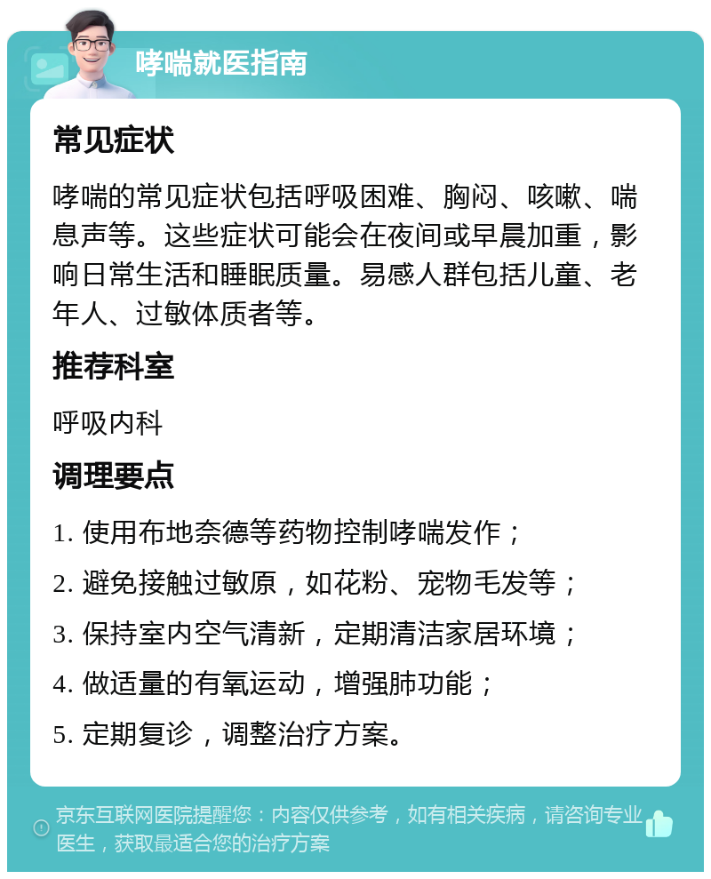 哮喘就医指南 常见症状 哮喘的常见症状包括呼吸困难、胸闷、咳嗽、喘息声等。这些症状可能会在夜间或早晨加重，影响日常生活和睡眠质量。易感人群包括儿童、老年人、过敏体质者等。 推荐科室 呼吸内科 调理要点 1. 使用布地奈德等药物控制哮喘发作； 2. 避免接触过敏原，如花粉、宠物毛发等； 3. 保持室内空气清新，定期清洁家居环境； 4. 做适量的有氧运动，增强肺功能； 5. 定期复诊，调整治疗方案。