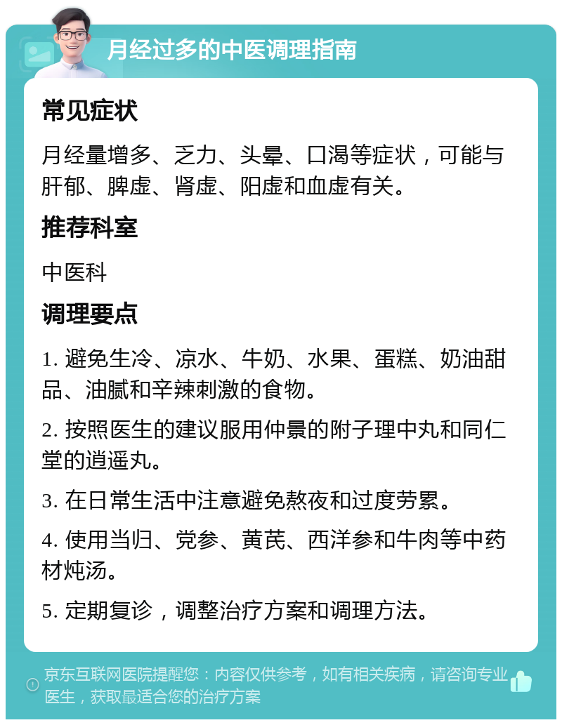 月经过多的中医调理指南 常见症状 月经量增多、乏力、头晕、口渴等症状，可能与肝郁、脾虚、肾虚、阳虚和血虚有关。 推荐科室 中医科 调理要点 1. 避免生冷、凉水、牛奶、水果、蛋糕、奶油甜品、油腻和辛辣刺激的食物。 2. 按照医生的建议服用仲景的附子理中丸和同仁堂的逍遥丸。 3. 在日常生活中注意避免熬夜和过度劳累。 4. 使用当归、党参、黄芪、西洋参和牛肉等中药材炖汤。 5. 定期复诊，调整治疗方案和调理方法。