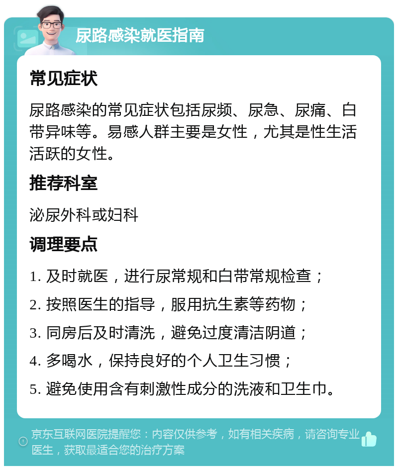 尿路感染就医指南 常见症状 尿路感染的常见症状包括尿频、尿急、尿痛、白带异味等。易感人群主要是女性，尤其是性生活活跃的女性。 推荐科室 泌尿外科或妇科 调理要点 1. 及时就医，进行尿常规和白带常规检查； 2. 按照医生的指导，服用抗生素等药物； 3. 同房后及时清洗，避免过度清洁阴道； 4. 多喝水，保持良好的个人卫生习惯； 5. 避免使用含有刺激性成分的洗液和卫生巾。