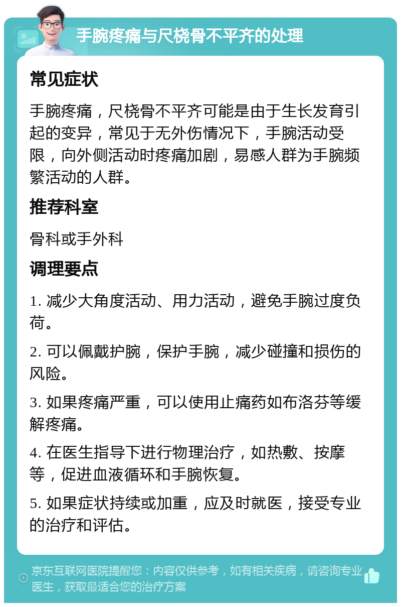 手腕疼痛与尺桡骨不平齐的处理 常见症状 手腕疼痛，尺桡骨不平齐可能是由于生长发育引起的变异，常见于无外伤情况下，手腕活动受限，向外侧活动时疼痛加剧，易感人群为手腕频繁活动的人群。 推荐科室 骨科或手外科 调理要点 1. 减少大角度活动、用力活动，避免手腕过度负荷。 2. 可以佩戴护腕，保护手腕，减少碰撞和损伤的风险。 3. 如果疼痛严重，可以使用止痛药如布洛芬等缓解疼痛。 4. 在医生指导下进行物理治疗，如热敷、按摩等，促进血液循环和手腕恢复。 5. 如果症状持续或加重，应及时就医，接受专业的治疗和评估。