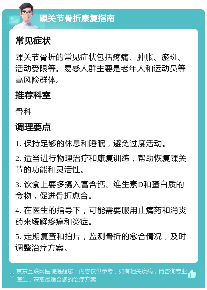 踝关节骨折康复指南 常见症状 踝关节骨折的常见症状包括疼痛、肿胀、瘀斑、活动受限等。易感人群主要是老年人和运动员等高风险群体。 推荐科室 骨科 调理要点 1. 保持足够的休息和睡眠，避免过度活动。 2. 适当进行物理治疗和康复训练，帮助恢复踝关节的功能和灵活性。 3. 饮食上要多摄入富含钙、维生素D和蛋白质的食物，促进骨折愈合。 4. 在医生的指导下，可能需要服用止痛药和消炎药来缓解疼痛和炎症。 5. 定期复查和拍片，监测骨折的愈合情况，及时调整治疗方案。