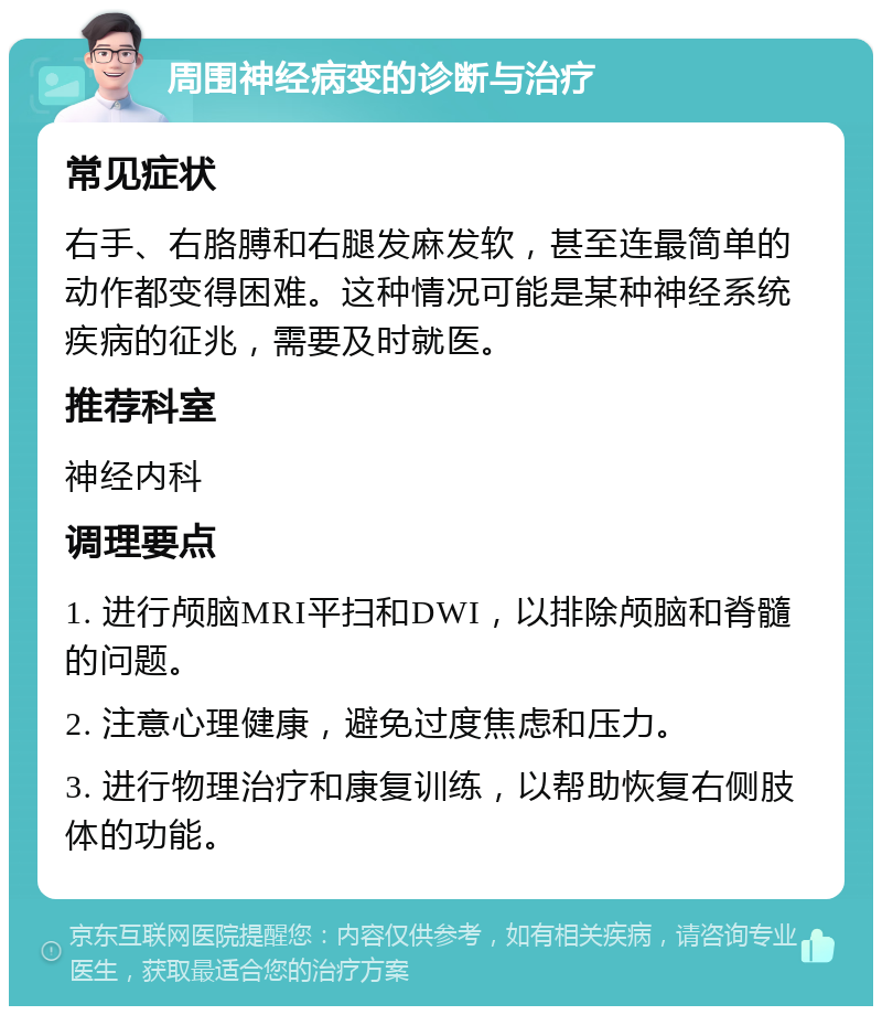 周围神经病变的诊断与治疗 常见症状 右手、右胳膊和右腿发麻发软，甚至连最简单的动作都变得困难。这种情况可能是某种神经系统疾病的征兆，需要及时就医。 推荐科室 神经内科 调理要点 1. 进行颅脑MRI平扫和DWI，以排除颅脑和脊髓的问题。 2. 注意心理健康，避免过度焦虑和压力。 3. 进行物理治疗和康复训练，以帮助恢复右侧肢体的功能。