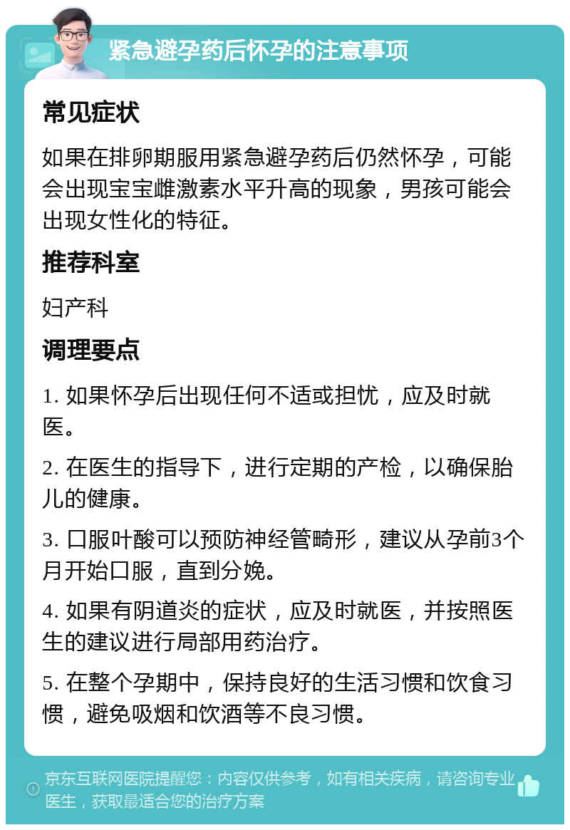 紧急避孕药后怀孕的注意事项 常见症状 如果在排卵期服用紧急避孕药后仍然怀孕，可能会出现宝宝雌激素水平升高的现象，男孩可能会出现女性化的特征。 推荐科室 妇产科 调理要点 1. 如果怀孕后出现任何不适或担忧，应及时就医。 2. 在医生的指导下，进行定期的产检，以确保胎儿的健康。 3. 口服叶酸可以预防神经管畸形，建议从孕前3个月开始口服，直到分娩。 4. 如果有阴道炎的症状，应及时就医，并按照医生的建议进行局部用药治疗。 5. 在整个孕期中，保持良好的生活习惯和饮食习惯，避免吸烟和饮酒等不良习惯。