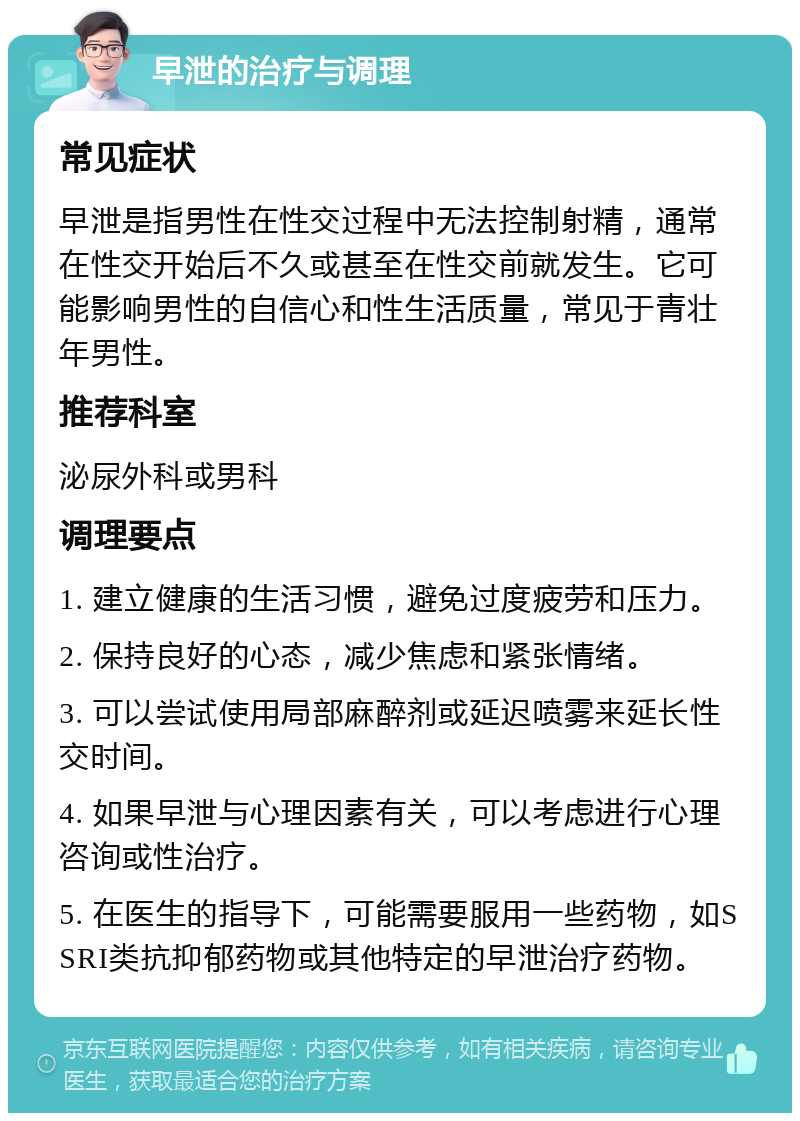 早泄的治疗与调理 常见症状 早泄是指男性在性交过程中无法控制射精，通常在性交开始后不久或甚至在性交前就发生。它可能影响男性的自信心和性生活质量，常见于青壮年男性。 推荐科室 泌尿外科或男科 调理要点 1. 建立健康的生活习惯，避免过度疲劳和压力。 2. 保持良好的心态，减少焦虑和紧张情绪。 3. 可以尝试使用局部麻醉剂或延迟喷雾来延长性交时间。 4. 如果早泄与心理因素有关，可以考虑进行心理咨询或性治疗。 5. 在医生的指导下，可能需要服用一些药物，如SSRI类抗抑郁药物或其他特定的早泄治疗药物。