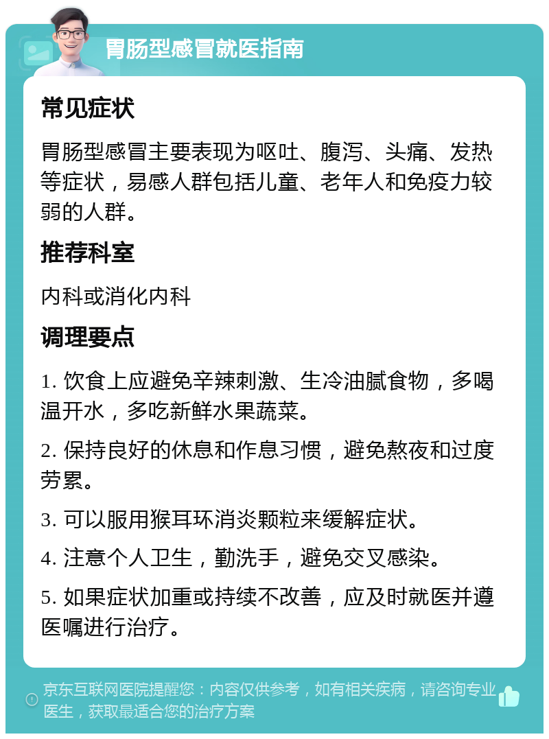 胃肠型感冒就医指南 常见症状 胃肠型感冒主要表现为呕吐、腹泻、头痛、发热等症状，易感人群包括儿童、老年人和免疫力较弱的人群。 推荐科室 内科或消化内科 调理要点 1. 饮食上应避免辛辣刺激、生冷油腻食物，多喝温开水，多吃新鲜水果蔬菜。 2. 保持良好的休息和作息习惯，避免熬夜和过度劳累。 3. 可以服用猴耳环消炎颗粒来缓解症状。 4. 注意个人卫生，勤洗手，避免交叉感染。 5. 如果症状加重或持续不改善，应及时就医并遵医嘱进行治疗。