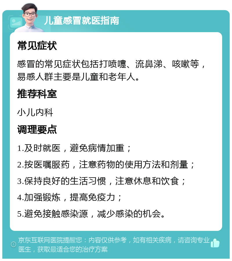 儿童感冒就医指南 常见症状 感冒的常见症状包括打喷嚏、流鼻涕、咳嗽等，易感人群主要是儿童和老年人。 推荐科室 小儿内科 调理要点 1.及时就医，避免病情加重； 2.按医嘱服药，注意药物的使用方法和剂量； 3.保持良好的生活习惯，注意休息和饮食； 4.加强锻炼，提高免疫力； 5.避免接触感染源，减少感染的机会。