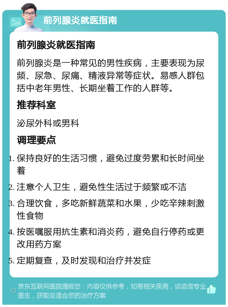 前列腺炎就医指南 前列腺炎就医指南 前列腺炎是一种常见的男性疾病，主要表现为尿频、尿急、尿痛、精液异常等症状。易感人群包括中老年男性、长期坐着工作的人群等。 推荐科室 泌尿外科或男科 调理要点 保持良好的生活习惯，避免过度劳累和长时间坐着 注意个人卫生，避免性生活过于频繁或不洁 合理饮食，多吃新鲜蔬菜和水果，少吃辛辣刺激性食物 按医嘱服用抗生素和消炎药，避免自行停药或更改用药方案 定期复查，及时发现和治疗并发症