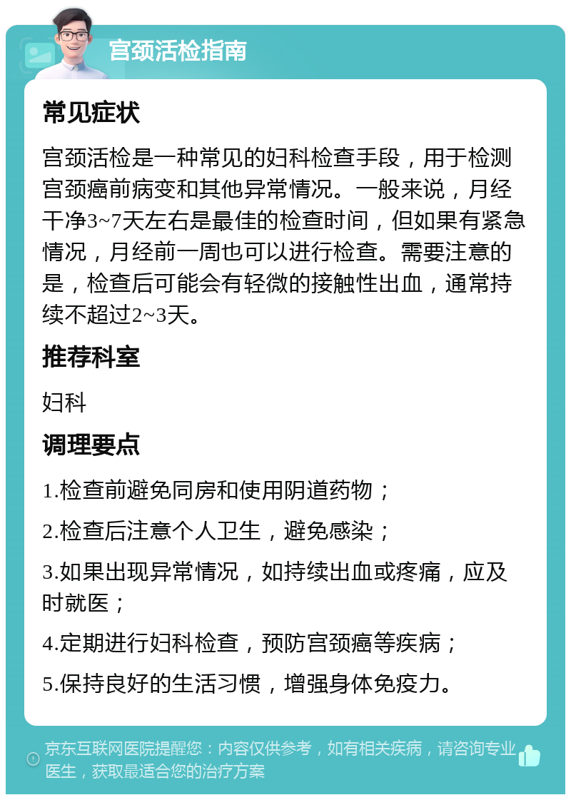 宫颈活检指南 常见症状 宫颈活检是一种常见的妇科检查手段，用于检测宫颈癌前病变和其他异常情况。一般来说，月经干净3~7天左右是最佳的检查时间，但如果有紧急情况，月经前一周也可以进行检查。需要注意的是，检查后可能会有轻微的接触性出血，通常持续不超过2~3天。 推荐科室 妇科 调理要点 1.检查前避免同房和使用阴道药物； 2.检查后注意个人卫生，避免感染； 3.如果出现异常情况，如持续出血或疼痛，应及时就医； 4.定期进行妇科检查，预防宫颈癌等疾病； 5.保持良好的生活习惯，增强身体免疫力。