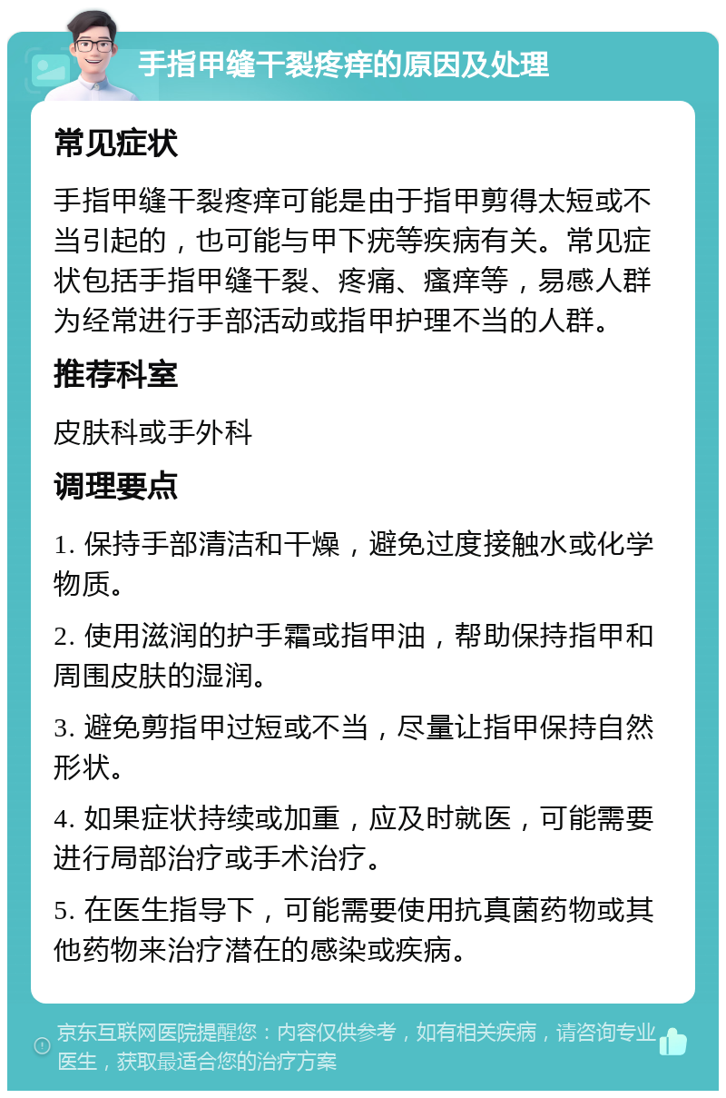 手指甲缝干裂疼痒的原因及处理 常见症状 手指甲缝干裂疼痒可能是由于指甲剪得太短或不当引起的，也可能与甲下疣等疾病有关。常见症状包括手指甲缝干裂、疼痛、瘙痒等，易感人群为经常进行手部活动或指甲护理不当的人群。 推荐科室 皮肤科或手外科 调理要点 1. 保持手部清洁和干燥，避免过度接触水或化学物质。 2. 使用滋润的护手霜或指甲油，帮助保持指甲和周围皮肤的湿润。 3. 避免剪指甲过短或不当，尽量让指甲保持自然形状。 4. 如果症状持续或加重，应及时就医，可能需要进行局部治疗或手术治疗。 5. 在医生指导下，可能需要使用抗真菌药物或其他药物来治疗潜在的感染或疾病。