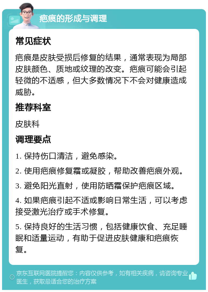 疤痕的形成与调理 常见症状 疤痕是皮肤受损后修复的结果，通常表现为局部皮肤颜色、质地或纹理的改变。疤痕可能会引起轻微的不适感，但大多数情况下不会对健康造成威胁。 推荐科室 皮肤科 调理要点 1. 保持伤口清洁，避免感染。 2. 使用疤痕修复霜或凝胶，帮助改善疤痕外观。 3. 避免阳光直射，使用防晒霜保护疤痕区域。 4. 如果疤痕引起不适或影响日常生活，可以考虑接受激光治疗或手术修复。 5. 保持良好的生活习惯，包括健康饮食、充足睡眠和适量运动，有助于促进皮肤健康和疤痕恢复。