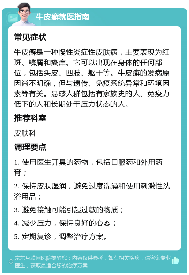 牛皮癣就医指南 常见症状 牛皮癣是一种慢性炎症性皮肤病，主要表现为红斑、鳞屑和瘙痒。它可以出现在身体的任何部位，包括头皮、四肢、躯干等。牛皮癣的发病原因尚不明确，但与遗传、免疫系统异常和环境因素等有关。易感人群包括有家族史的人、免疫力低下的人和长期处于压力状态的人。 推荐科室 皮肤科 调理要点 1. 使用医生开具的药物，包括口服药和外用药膏； 2. 保持皮肤湿润，避免过度洗澡和使用刺激性洗浴用品； 3. 避免接触可能引起过敏的物质； 4. 减少压力，保持良好的心态； 5. 定期复诊，调整治疗方案。