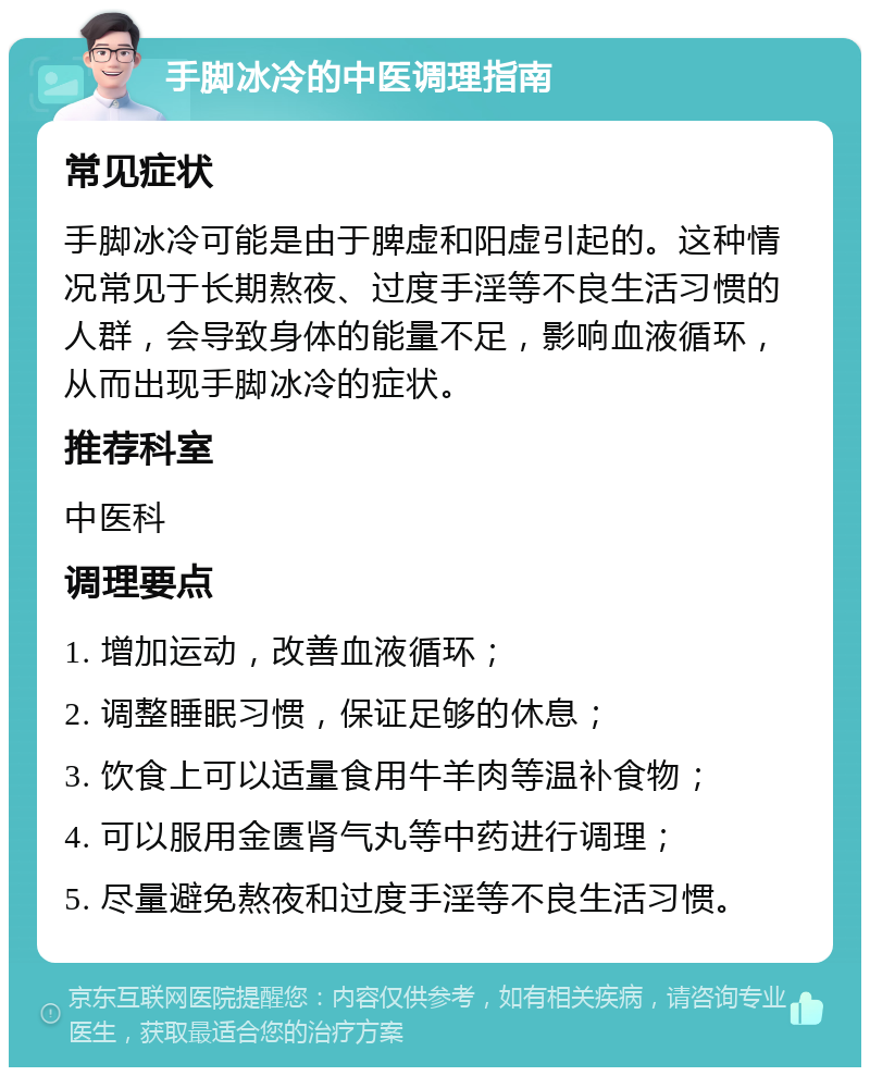 手脚冰冷的中医调理指南 常见症状 手脚冰冷可能是由于脾虚和阳虚引起的。这种情况常见于长期熬夜、过度手淫等不良生活习惯的人群，会导致身体的能量不足，影响血液循环，从而出现手脚冰冷的症状。 推荐科室 中医科 调理要点 1. 增加运动，改善血液循环； 2. 调整睡眠习惯，保证足够的休息； 3. 饮食上可以适量食用牛羊肉等温补食物； 4. 可以服用金匮肾气丸等中药进行调理； 5. 尽量避免熬夜和过度手淫等不良生活习惯。